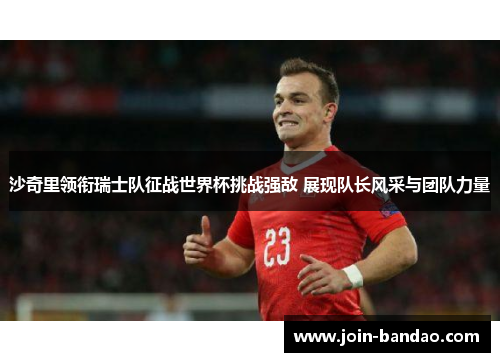 沙奇里领衔瑞士队征战世界杯挑战强敌 展现队长风采与团队力量