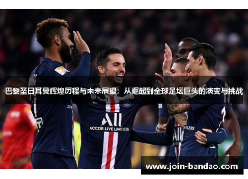 巴黎圣日耳曼辉煌历程与未来展望：从崛起到全球足坛巨头的演变与挑战
