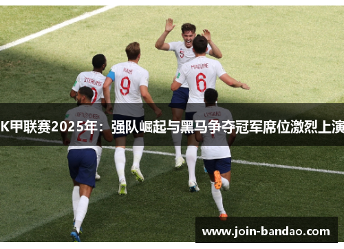 K甲联赛2025年：强队崛起与黑马争夺冠军席位激烈上演