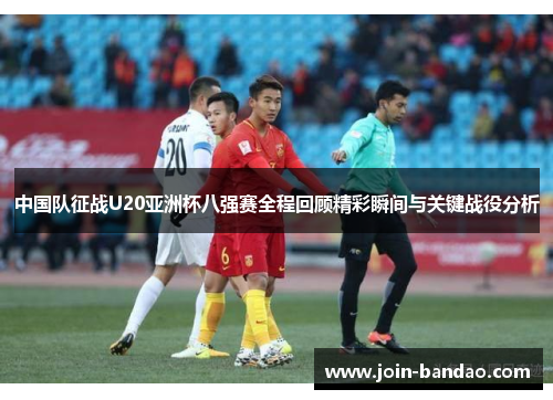 中国队征战U20亚洲杯八强赛全程回顾精彩瞬间与关键战役分析