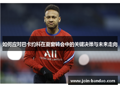 如何应对巴卡约科在夏窗转会中的关键决策与未来走向