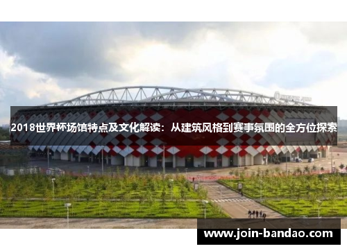 2018世界杯场馆特点及文化解读:从建筑风格到赛事氛围的全方位探索 2018世界杯场馆特点及文化解读:从建筑风格到赛事氛围的全方位探索