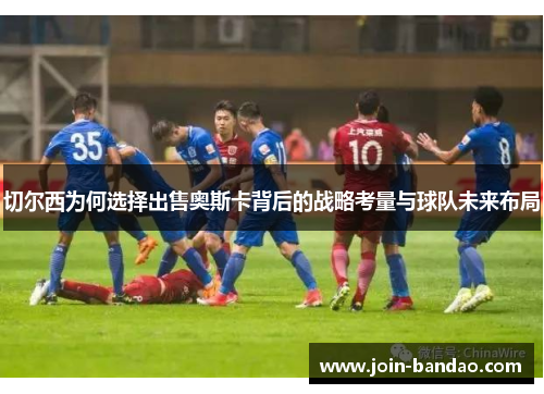 切尔西为何选择出售奥斯卡背后的战略考量与球队未来布局 切尔西为何选择出售奥斯卡背后的战略考量与球队未来布局