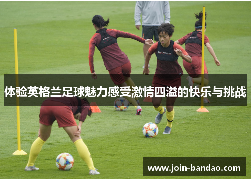 体验英格兰足球魅力感受激情四溢的快乐与挑战 体验英格兰足球魅力感受激情四溢的快乐与挑战
